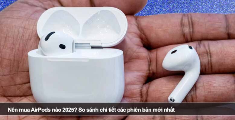 Nên mua AirPods nào 2025? So sánh chi tiết các phiên bản mới nhất
