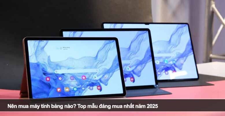 Nên mua máy tính bảng nào? Top mẫu đáng mua nhất năm 2025