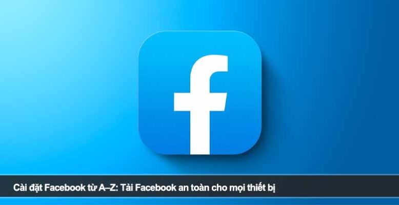 Cài đặt Facebook từ A–Z: Tải Facebook an toàn cho mọi thiết bị