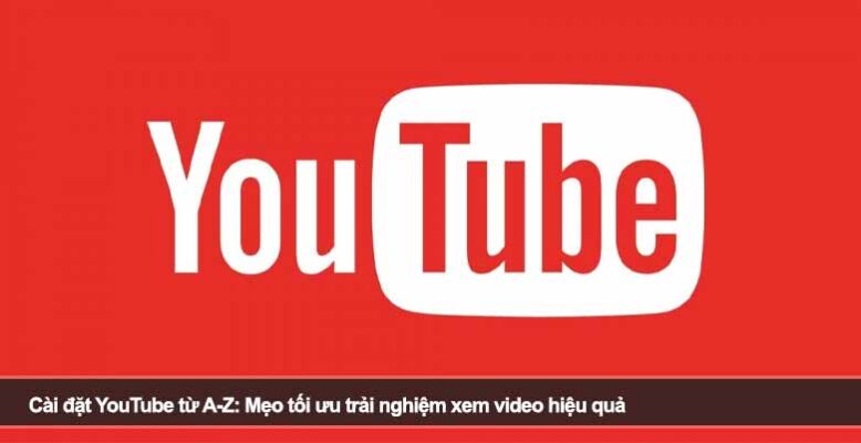 Cài đặt YouTube từ A-Z: Mẹo tối ưu trải nghiệm xem video hiệu quả