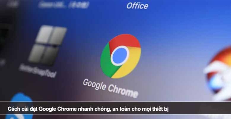 Cách cài đặt Google Chrome nhanh chóng, an toàn cho mọi thiết bị