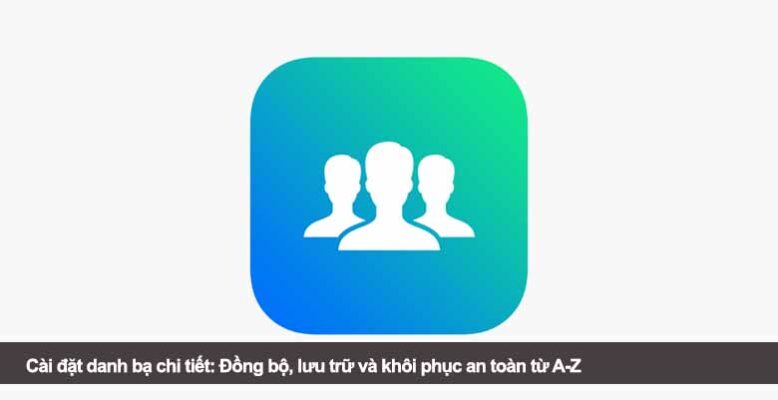 Cài đặt danh bạ chi tiết: Đồng bộ, lưu trữ và khôi phục an toàn từ A-Z